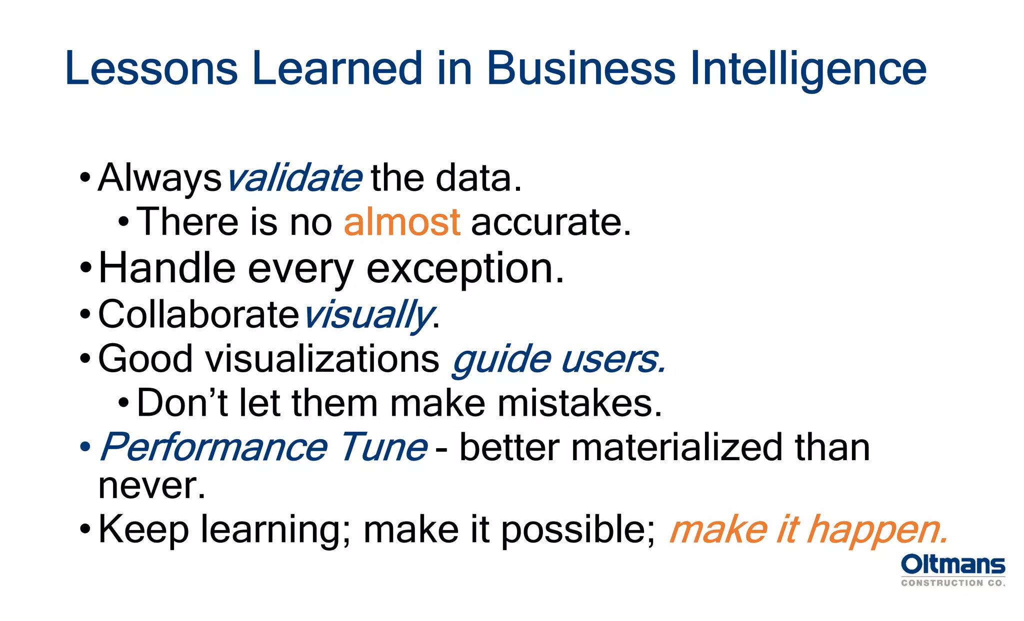Lessons Learned in Business Intelligence
•Alwaysvalidate the data.
•There is no almost accurate.
•Handle every exception.
•Collaboratevisually.
•Good visualizations guide users.
•Don’t let them make mistakes.
•Performance Tune - better materialized than
never.
•Keep learning; make it possible; make it happen.
 