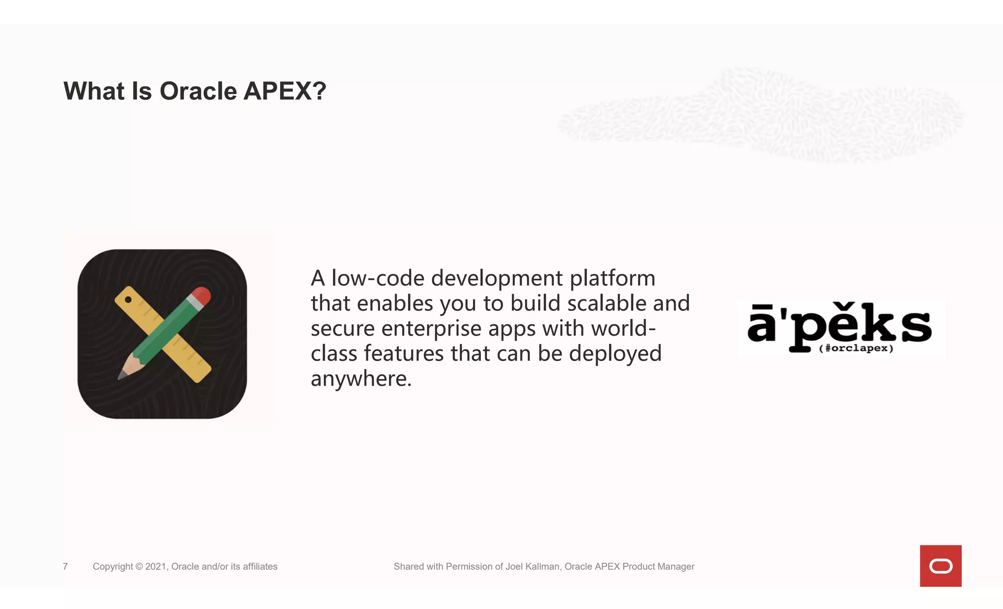 What Is Oracle APEX?
Copyright © 2021, Oracle and/or its affiliates Shared with Permission of Joel Kallman, Oracle APEX Product Manager
7
A low-code development platform
that enables you to build scalable and
secure enterprise apps with world-
class features that can be deployed
anywhere.
 