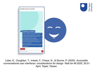 Lister, K., Coughlan, T., Iniesto, F., Freear, N., & Devine, P. (2020). Accessible
conversational user interfaces: considerations for design. Web for All 2020, 20-21
April, Taipei, Taiwan.
 
