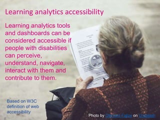 Learning analytics accessibility
Learning analytics tools
and dashboards can be
considered accessible if
people with disabilities
can perceive,
understand, navigate,
interact with them and
contribute to them.
Based on W3C
definition of web
accessibility
Photo by Clément Falize on Unsplash
 