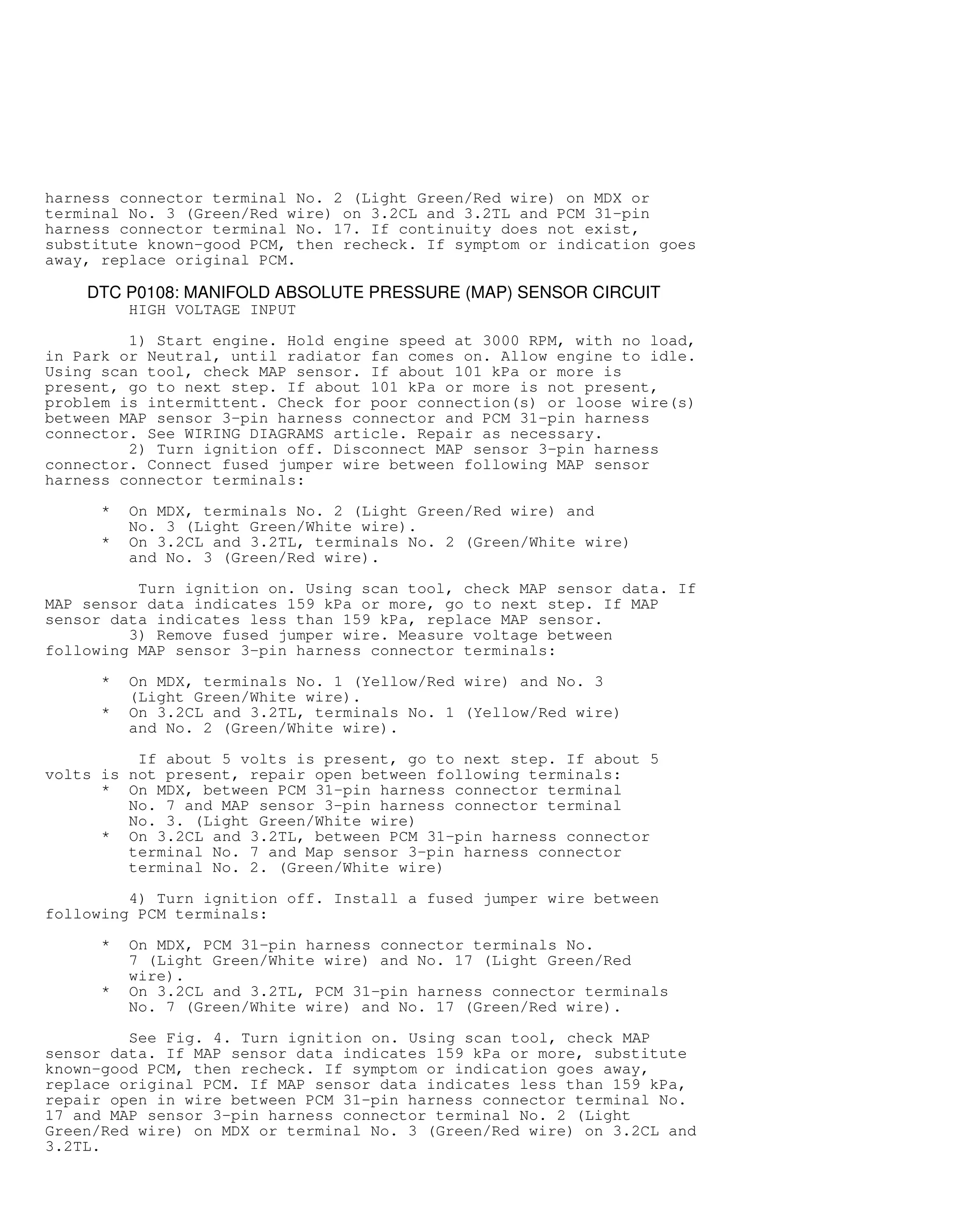 harness connector terminal No. 2 (Light Green/Red wire) on MDX or
terminal No. 3 (Green/Red wire) on 3.2CL and 3.2TL and PCM 31-pin
harness connector terminal No. 17. If continuity does not exist,
substitute known-good PCM, then recheck. If symptom or indication goes
away, replace original PCM.
DTC P0108: MANIFOLD ABSOLUTE PRESSURE (MAP) SENSOR CIRCUIT
HIGH VOLTAGE INPUT
1) Start engine. Hold engine speed at 3000 RPM, with no load,
in Park or Neutral, until radiator fan comes on. Allow engine to idle.
Using scan tool, check MAP sensor. If about 101 kPa or more is
present, go to next step. If about 101 kPa or more is not present,
problem is intermittent. Check for poor connection(s) or loose wire(s)
between MAP sensor 3-pin harness connector and PCM 31-pin harness
connector. See WIRING DIAGRAMS article. Repair as necessary.
2) Turn ignition off. Disconnect MAP sensor 3-pin harness
connector. Connect fused jumper wire between following MAP sensor
harness connector terminals:
* On MDX, terminals No. 2 (Light Green/Red wire) and
No. 3 (Light Green/White wire).
* On 3.2CL and 3.2TL, terminals No. 2 (Green/White wire)
and No. 3 (Green/Red wire).
Turn ignition on. Using scan tool, check MAP sensor data. If
MAP sensor data indicates 159 kPa or more, go to next step. If MAP
sensor data indicates less than 159 kPa, replace MAP sensor.
3) Remove fused jumper wire. Measure voltage between
following MAP sensor 3-pin harness connector terminals:
* On MDX, terminals No. 1 (Yellow/Red wire) and No. 3
(Light Green/White wire).
* On 3.2CL and 3.2TL, terminals No. 1 (Yellow/Red wire)
and No. 2 (Green/White wire).
If about 5 volts is present, go to next step. If about 5
volts is not present, repair open between following terminals:
* On MDX, between PCM 31-pin harness connector terminal
No. 7 and MAP sensor 3-pin harness connector terminal
No. 3. (Light Green/White wire)
* On 3.2CL and 3.2TL, between PCM 31-pin harness connector
terminal No. 7 and Map sensor 3-pin harness connector
terminal No. 2. (Green/White wire)
4) Turn ignition off. Install a fused jumper wire between
following PCM terminals:
* On MDX, PCM 31-pin harness connector terminals No.
7 (Light Green/White wire) and No. 17 (Light Green/Red
wire).
* On 3.2CL and 3.2TL, PCM 31-pin harness connector terminals
No. 7 (Green/White wire) and No. 17 (Green/Red wire).
See Fig. 4. Turn ignition on. Using scan tool, check MAP
sensor data. If MAP sensor data indicates 159 kPa or more, substitute
known-good PCM, then recheck. If symptom or indication goes away,
replace original PCM. If MAP sensor data indicates less than 159 kPa,
repair open in wire between PCM 31-pin harness connector terminal No.
17 and MAP sensor 3-pin harness connector terminal No. 2 (Light
Green/Red wire) on MDX or terminal No. 3 (Green/Red wire) on 3.2CL and
3.2TL.
 