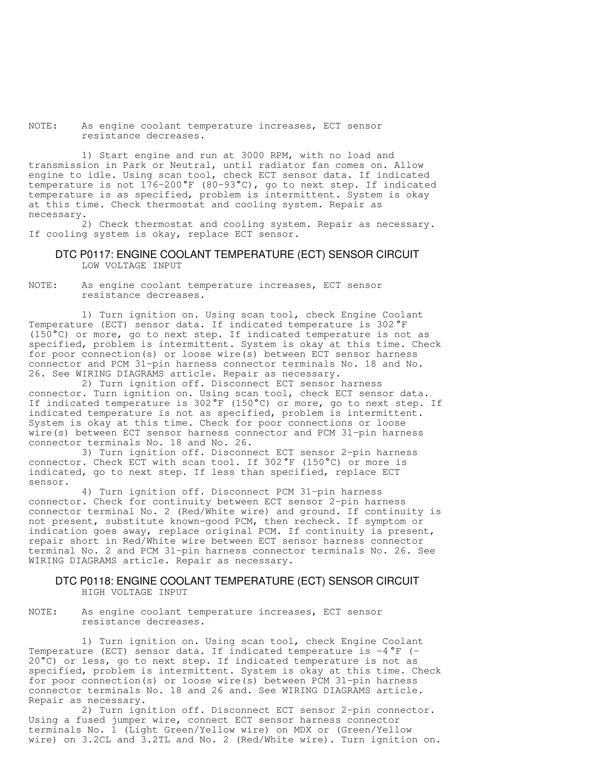 NOTE: As engine coolant temperature increases, ECT sensor
resistance decreases.
1) Start engine and run at 3000 RPM, with no load and
transmission in Park or Neutral, until radiator fan comes on. Allow
engine to idle. Using scan tool, check ECT sensor data. If indicated
temperature is not 176-200

F (80-93

C), go to next step. If indicated
temperature is as specified, problem is intermittent. System is okay
at this time. Check thermostat and cooling system. Repair as
necessary.
2) Check thermostat and cooling system. Repair as necessary.
If cooling system is okay, replace ECT sensor.
DTC P0117: ENGINE COOLANT TEMPERATURE (ECT) SENSOR CIRCUIT
LOW VOLTAGE INPUT
NOTE: As engine coolant temperature increases, ECT sensor
resistance decreases.
1) Turn ignition on. Using scan tool, check Engine Coolant
Temperature (ECT) sensor data. If indicated temperature is 302

F
(150

C) or more, go to next step. If indicated temperature is not as
specified, problem is intermittent. System is okay at this time. Check
for poor connection(s) or loose wire(s) between ECT sensor harness
connector and PCM 31-pin harness connector terminals No. 18 and No.
26. See WIRING DIAGRAMS article. Repair as necessary.
2) Turn ignition off. Disconnect ECT sensor harness
connector. Turn ignition on. Using scan tool, check ECT sensor data.
If indicated temperature is 302

F (150

C) or more, go to next step. If
indicated temperature is not as specified, problem is intermittent.
System is okay at this time. Check for poor connections or loose
wire(s) between ECT sensor harness connector and PCM 31-pin harness
connector terminals No. 18 and No. 26.
3) Turn ignition off. Disconnect ECT sensor 2-pin harness
connector. Check ECT with scan tool. If 302

F (150

C) or more is
indicated, go to next step. If less than specified, replace ECT
sensor.
4) Turn ignition off. Disconnect PCM 31-pin harness
connector. Check for continuity between ECT sensor 2-pin harness
connector terminal No. 2 (Red/White wire) and ground. If continuity is
not present, substitute known-good PCM, then recheck. If symptom or
indication goes away, replace original PCM. If continuity is present,
repair short in Red/White wire between ECT sensor harness connector
terminal No. 2 and PCM 31-pin harness connector terminals No. 26. See
WIRING DIAGRAMS article. Repair as necessary.
DTC P0118: ENGINE COOLANT TEMPERATURE (ECT) SENSOR CIRCUIT
HIGH VOLTAGE INPUT
NOTE: As engine coolant temperature increases, ECT sensor
resistance decreases.
1) Turn ignition on. Using scan tool, check Engine Coolant
Temperature (ECT) sensor data. If indicated temperature is -4

F (-
20

C) or less, go to next step. If indicated temperature is not as
specified, problem is intermittent. System is okay at this time. Check
for poor connection(s) or loose wire(s) between PCM 31-pin harness
connector terminals No. 18 and 26 and. See WIRING DIAGRAMS article.
Repair as necessary.
2) Turn ignition off. Disconnect ECT sensor 2-pin connector.
Using a fused jumper wire, connect ECT sensor harness connector
terminals No. 1 (Light Green/Yellow wire) on MDX or (Green/Yellow
wire) on 3.2CL and 3.2TL and No. 2 (Red/White wire). Turn ignition on.
 