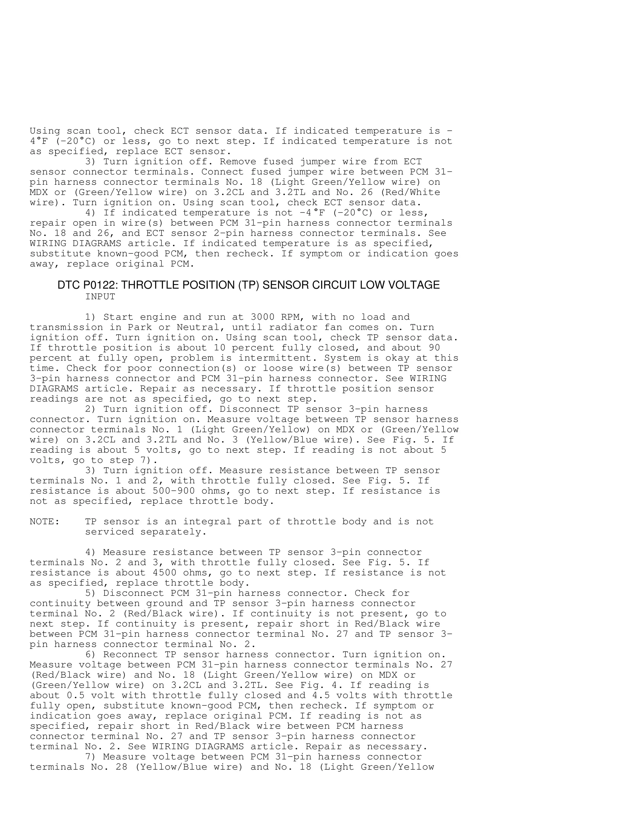 Using scan tool, check ECT sensor data. If indicated temperature is -
4

F (-20

C) or less, go to next step. If indicated temperature is not
as specified, replace ECT sensor.
3) Turn ignition off. Remove fused jumper wire from ECT
sensor connector terminals. Connect fused jumper wire between PCM 31-
pin harness connector terminals No. 18 (Light Green/Yellow wire) on
MDX or (Green/Yellow wire) on 3.2CL and 3.2TL and No. 26 (Red/White
wire). Turn ignition on. Using scan tool, check ECT sensor data.
4) If indicated temperature is not -4

F (-20

C) or less,
repair open in wire(s) between PCM 31-pin harness connector terminals
No. 18 and 26, and ECT sensor 2-pin harness connector terminals. See
WIRING DIAGRAMS article. If indicated temperature is as specified,
substitute known-good PCM, then recheck. If symptom or indication goes
away, replace original PCM.
DTC P0122: THROTTLE POSITION (TP) SENSOR CIRCUIT LOW VOLTAGE
INPUT
1) Start engine and run at 3000 RPM, with no load and
transmission in Park or Neutral, until radiator fan comes on. Turn
ignition off. Turn ignition on. Using scan tool, check TP sensor data.
If throttle position is about 10 percent fully closed, and about 90
percent at fully open, problem is intermittent. System is okay at this
time. Check for poor connection(s) or loose wire(s) between TP sensor
3-pin harness connector and PCM 31-pin harness connector. See WIRING
DIAGRAMS article. Repair as necessary. If throttle position sensor
readings are not as specified, go to next step.
2) Turn ignition off. Disconnect TP sensor 3-pin harness
connector. Turn ignition on. Measure voltage between TP sensor harness
connector terminals No. 1 (Light Green/Yellow) on MDX or (Green/Yellow
wire) on 3.2CL and 3.2TL and No. 3 (Yellow/Blue wire). See Fig. 5. If
reading is about 5 volts, go to next step. If reading is not about 5
volts, go to step 7).
3) Turn ignition off. Measure resistance between TP sensor
terminals No. 1 and 2, with throttle fully closed. See Fig. 5. If
resistance is about 500-900 ohms, go to next step. If resistance is
not as specified, replace throttle body.
NOTE: TP sensor is an integral part of throttle body and is not
serviced separately.
4) Measure resistance between TP sensor 3-pin connector
terminals No. 2 and 3, with throttle fully closed. See Fig. 5. If
resistance is about 4500 ohms, go to next step. If resistance is not
as specified, replace throttle body.
5) Disconnect PCM 31-pin harness connector. Check for
continuity between ground and TP sensor 3-pin harness connector
terminal No. 2 (Red/Black wire). If continuity is not present, go to
next step. If continuity is present, repair short in Red/Black wire
between PCM 31-pin harness connector terminal No. 27 and TP sensor 3-
pin harness connector terminal No. 2.
6) Reconnect TP sensor harness connector. Turn ignition on.
Measure voltage between PCM 31-pin harness connector terminals No. 27
(Red/Black wire) and No. 18 (Light Green/Yellow wire) on MDX or
(Green/Yellow wire) on 3.2CL and 3.2TL. See Fig. 4. If reading is
about 0.5 volt with throttle fully closed and 4.5 volts with throttle
fully open, substitute known-good PCM, then recheck. If symptom or
indication goes away, replace original PCM. If reading is not as
specified, repair short in Red/Black wire between PCM harness
connector terminal No. 27 and TP sensor 3-pin harness connector
terminal No. 2. See WIRING DIAGRAMS article. Repair as necessary.
7) Measure voltage between PCM 31-pin harness connector
terminals No. 28 (Yellow/Blue wire) and No. 18 (Light Green/Yellow
 