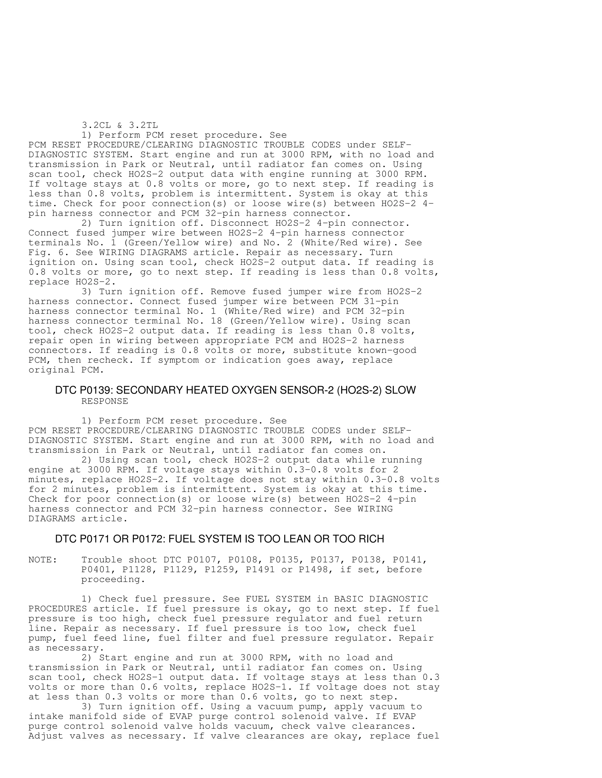 3.2CL  3.2TL
1) Perform PCM reset procedure. See
PCM RESET PROCEDURE/CLEARING DIAGNOSTIC TROUBLE CODES under SELF-
DIAGNOSTIC SYSTEM. Start engine and run at 3000 RPM, with no load and
transmission in Park or Neutral, until radiator fan comes on. Using
scan tool, check HO2S-2 output data with engine running at 3000 RPM.
If voltage stays at 0.8 volts or more, go to next step. If reading is
less than 0.8 volts, problem is intermittent. System is okay at this
time. Check for poor connection(s) or loose wire(s) between HO2S-2 4-
pin harness connector and PCM 32-pin harness connector.
2) Turn ignition off. Disconnect HO2S-2 4-pin connector.
Connect fused jumper wire between HO2S-2 4-pin harness connector
terminals No. 1 (Green/Yellow wire) and No. 2 (White/Red wire). See
Fig. 6. See WIRING DIAGRAMS article. Repair as necessary. Turn
ignition on. Using scan tool, check HO2S-2 output data. If reading is
0.8 volts or more, go to next step. If reading is less than 0.8 volts,
replace HO2S-2.
3) Turn ignition off. Remove fused jumper wire from HO2S-2
harness connector. Connect fused jumper wire between PCM 31-pin
harness connector terminal No. 1 (White/Red wire) and PCM 32-pin
harness connector terminal No. 18 (Green/Yellow wire). Using scan
tool, check HO2S-2 output data. If reading is less than 0.8 volts,
repair open in wiring between appropriate PCM and HO2S-2 harness
connectors. If reading is 0.8 volts or more, substitute known-good
PCM, then recheck. If symptom or indication goes away, replace
original PCM.
DTC P0139: SECONDARY HEATED OXYGEN SENSOR-2 (HO2S-2) SLOW
RESPONSE
1) Perform PCM reset procedure. See
PCM RESET PROCEDURE/CLEARING DIAGNOSTIC TROUBLE CODES under SELF-
DIAGNOSTIC SYSTEM. Start engine and run at 3000 RPM, with no load and
transmission in Park or Neutral, until radiator fan comes on.
2) Using scan tool, check HO2S-2 output data while running
engine at 3000 RPM. If voltage stays within 0.3-0.8 volts for 2
minutes, replace HO2S-2. If voltage does not stay within 0.3-0.8 volts
for 2 minutes, problem is intermittent. System is okay at this time.
Check for poor connection(s) or loose wire(s) between HO2S-2 4-pin
harness connector and PCM 32-pin harness connector. See WIRING
DIAGRAMS article.
DTC P0171 OR P0172: FUEL SYSTEM IS TOO LEAN OR TOO RICH
NOTE: Trouble shoot DTC P0107, P0108, P0135, P0137, P0138, P0141,
P0401, P1128, P1129, P1259, P1491 or P1498, if set, before
proceeding.
1) Check fuel pressure. See FUEL SYSTEM in BASIC DIAGNOSTIC
PROCEDURES article. If fuel pressure is okay, go to next step. If fuel
pressure is too high, check fuel pressure regulator and fuel return
line. Repair as necessary. If fuel pressure is too low, check fuel
pump, fuel feed line, fuel filter and fuel pressure regulator. Repair
as necessary.
2) Start engine and run at 3000 RPM, with no load and
transmission in Park or Neutral, until radiator fan comes on. Using
scan tool, check HO2S-1 output data. If voltage stays at less than 0.3
volts or more than 0.6 volts, replace HO2S-1. If voltage does not stay
at less than 0.3 volts or more than 0.6 volts, go to next step.
3) Turn ignition off. Using a vacuum pump, apply vacuum to
intake manifold side of EVAP purge control solenoid valve. If EVAP
purge control solenoid valve holds vacuum, check valve clearances.
Adjust valves as necessary. If valve clearances are okay, replace fuel
 