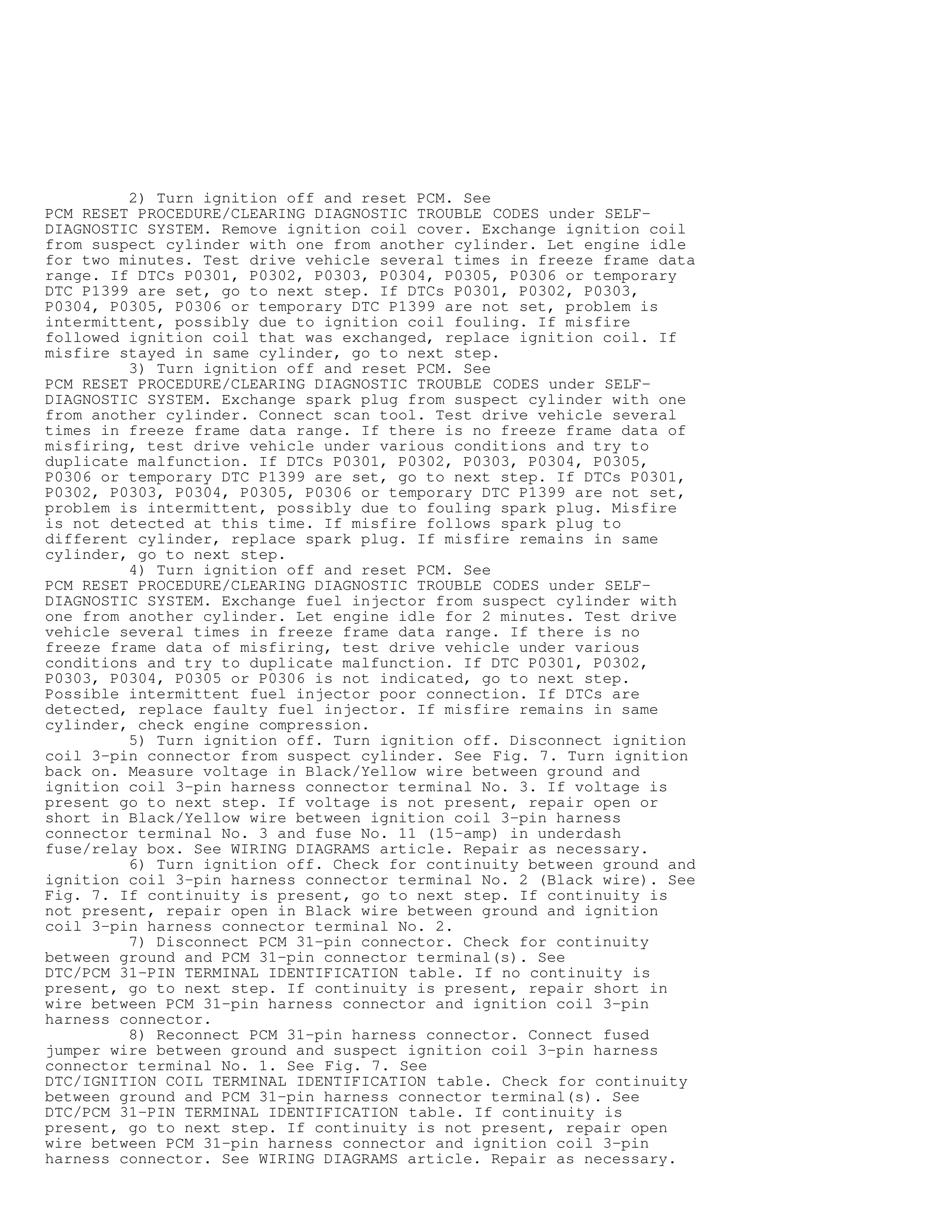 2) Turn ignition off and reset PCM. See
PCM RESET PROCEDURE/CLEARING DIAGNOSTIC TROUBLE CODES under SELF-
DIAGNOSTIC SYSTEM. Remove ignition coil cover. Exchange ignition coil
from suspect cylinder with one from another cylinder. Let engine idle
for two minutes. Test drive vehicle several times in freeze frame data
range. If DTCs P0301, P0302, P0303, P0304, P0305, P0306 or temporary
DTC P1399 are set, go to next step. If DTCs P0301, P0302, P0303,
P0304, P0305, P0306 or temporary DTC P1399 are not set, problem is
intermittent, possibly due to ignition coil fouling. If misfire
followed ignition coil that was exchanged, replace ignition coil. If
misfire stayed in same cylinder, go to next step.
3) Turn ignition off and reset PCM. See
PCM RESET PROCEDURE/CLEARING DIAGNOSTIC TROUBLE CODES under SELF-
DIAGNOSTIC SYSTEM. Exchange spark plug from suspect cylinder with one
from another cylinder. Connect scan tool. Test drive vehicle several
times in freeze frame data range. If there is no freeze frame data of
misfiring, test drive vehicle under various conditions and try to
duplicate malfunction. If DTCs P0301, P0302, P0303, P0304, P0305,
P0306 or temporary DTC P1399 are set, go to next step. If DTCs P0301,
P0302, P0303, P0304, P0305, P0306 or temporary DTC P1399 are not set,
problem is intermittent, possibly due to fouling spark plug. Misfire
is not detected at this time. If misfire follows spark plug to
different cylinder, replace spark plug. If misfire remains in same
cylinder, go to next step.
4) Turn ignition off and reset PCM. See
PCM RESET PROCEDURE/CLEARING DIAGNOSTIC TROUBLE CODES under SELF-
DIAGNOSTIC SYSTEM. Exchange fuel injector from suspect cylinder with
one from another cylinder. Let engine idle for 2 minutes. Test drive
vehicle several times in freeze frame data range. If there is no
freeze frame data of misfiring, test drive vehicle under various
conditions and try to duplicate malfunction. If DTC P0301, P0302,
P0303, P0304, P0305 or P0306 is not indicated, go to next step.
Possible intermittent fuel injector poor connection. If DTCs are
detected, replace faulty fuel injector. If misfire remains in same
cylinder, check engine compression.
5) Turn ignition off. Turn ignition off. Disconnect ignition
coil 3-pin connector from suspect cylinder. See Fig. 7. Turn ignition
back on. Measure voltage in Black/Yellow wire between ground and
ignition coil 3-pin harness connector terminal No. 3. If voltage is
present go to next step. If voltage is not present, repair open or
short in Black/Yellow wire between ignition coil 3-pin harness
connector terminal No. 3 and fuse No. 11 (15-amp) in underdash
fuse/relay box. See WIRING DIAGRAMS article. Repair as necessary.
6) Turn ignition off. Check for continuity between ground and
ignition coil 3-pin harness connector terminal No. 2 (Black wire). See
Fig. 7. If continuity is present, go to next step. If continuity is
not present, repair open in Black wire between ground and ignition
coil 3-pin harness connector terminal No. 2.
7) Disconnect PCM 31-pin connector. Check for continuity
between ground and PCM 31-pin connector terminal(s). See
DTC/PCM 31-PIN TERMINAL IDENTIFICATION table. If no continuity is
present, go to next step. If continuity is present, repair short in
wire between PCM 31-pin harness connector and ignition coil 3-pin
harness connector.
8) Reconnect PCM 31-pin harness connector. Connect fused
jumper wire between ground and suspect ignition coil 3-pin harness
connector terminal No. 1. See Fig. 7. See
DTC/IGNITION COIL TERMINAL IDENTIFICATION table. Check for continuity
between ground and PCM 31-pin harness connector terminal(s). See
DTC/PCM 31-PIN TERMINAL IDENTIFICATION table. If continuity is
present, go to next step. If continuity is not present, repair open
wire between PCM 31-pin harness connector and ignition coil 3-pin
harness connector. See WIRING DIAGRAMS article. Repair as necessary.
 