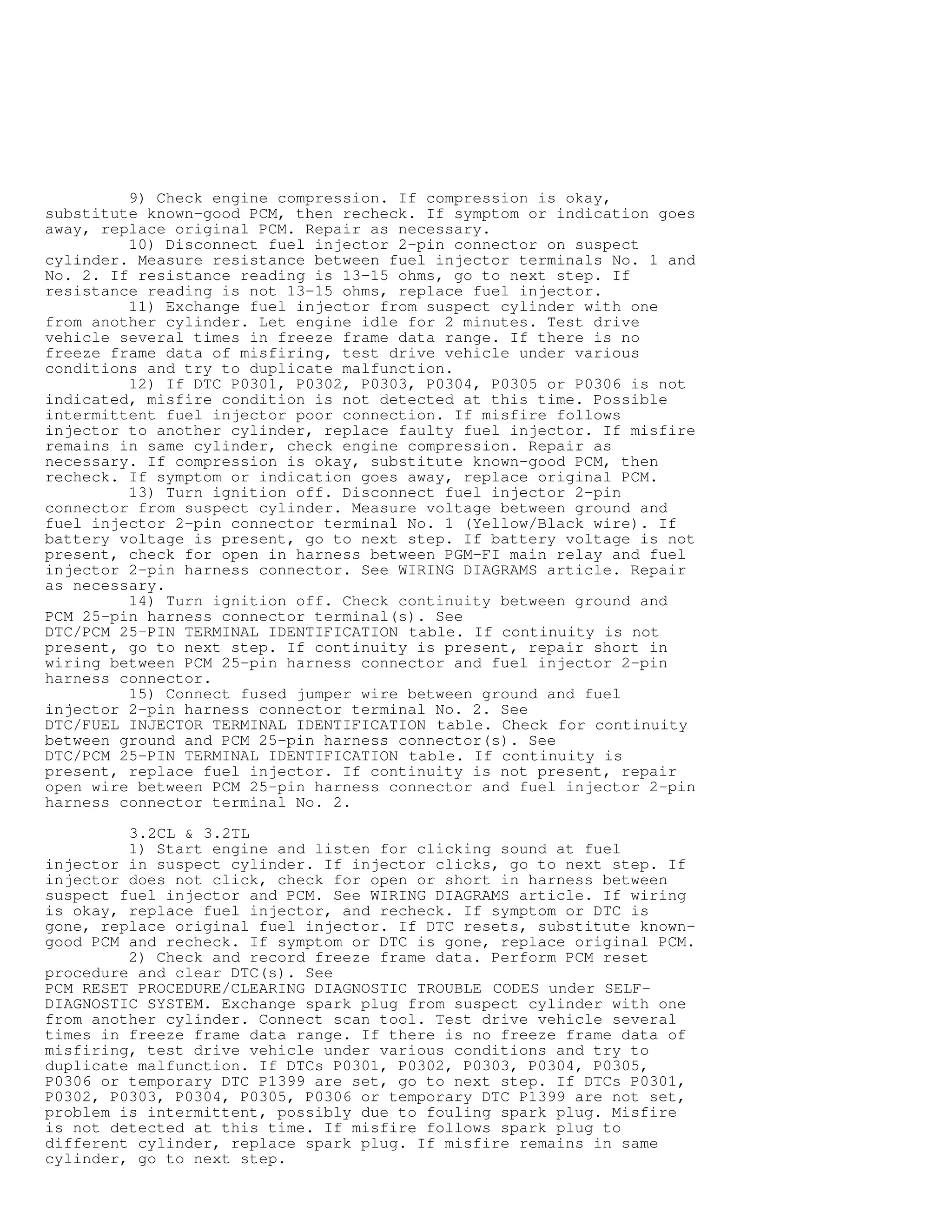 9) Check engine compression. If compression is okay,
substitute known-good PCM, then recheck. If symptom or indication goes
away, replace original PCM. Repair as necessary.
10) Disconnect fuel injector 2-pin connector on suspect
cylinder. Measure resistance between fuel injector terminals No. 1 and
No. 2. If resistance reading is 13-15 ohms, go to next step. If
resistance reading is not 13-15 ohms, replace fuel injector.
11) Exchange fuel injector from suspect cylinder with one
from another cylinder. Let engine idle for 2 minutes. Test drive
vehicle several times in freeze frame data range. If there is no
freeze frame data of misfiring, test drive vehicle under various
conditions and try to duplicate malfunction.
12) If DTC P0301, P0302, P0303, P0304, P0305 or P0306 is not
indicated, misfire condition is not detected at this time. Possible
intermittent fuel injector poor connection. If misfire follows
injector to another cylinder, replace faulty fuel injector. If misfire
remains in same cylinder, check engine compression. Repair as
necessary. If compression is okay, substitute known-good PCM, then
recheck. If symptom or indication goes away, replace original PCM.
13) Turn ignition off. Disconnect fuel injector 2-pin
connector from suspect cylinder. Measure voltage between ground and
fuel injector 2-pin connector terminal No. 1 (Yellow/Black wire). If
battery voltage is present, go to next step. If battery voltage is not
present, check for open in harness between PGM-FI main relay and fuel
injector 2-pin harness connector. See WIRING DIAGRAMS article. Repair
as necessary.
14) Turn ignition off. Check continuity between ground and
PCM 25-pin harness connector terminal(s). See
DTC/PCM 25-PIN TERMINAL IDENTIFICATION table. If continuity is not
present, go to next step. If continuity is present, repair short in
wiring between PCM 25-pin harness connector and fuel injector 2-pin
harness connector.
15) Connect fused jumper wire between ground and fuel
injector 2-pin harness connector terminal No. 2. See
DTC/FUEL INJECTOR TERMINAL IDENTIFICATION table. Check for continuity
between ground and PCM 25-pin harness connector(s). See
DTC/PCM 25-PIN TERMINAL IDENTIFICATION table. If continuity is
present, replace fuel injector. If continuity is not present, repair
open wire between PCM 25-pin harness connector and fuel injector 2-pin
harness connector terminal No. 2.
3.2CL  3.2TL
1) Start engine and listen for clicking sound at fuel
injector in suspect cylinder. If injector clicks, go to next step. If
injector does not click, check for open or short in harness between
suspect fuel injector and PCM. See WIRING DIAGRAMS article. If wiring
is okay, replace fuel injector, and recheck. If symptom or DTC is
gone, replace original fuel injector. If DTC resets, substitute known-
good PCM and recheck. If symptom or DTC is gone, replace original PCM.
2) Check and record freeze frame data. Perform PCM reset
procedure and clear DTC(s). See
PCM RESET PROCEDURE/CLEARING DIAGNOSTIC TROUBLE CODES under SELF-
DIAGNOSTIC SYSTEM. Exchange spark plug from suspect cylinder with one
from another cylinder. Connect scan tool. Test drive vehicle several
times in freeze frame data range. If there is no freeze frame data of
misfiring, test drive vehicle under various conditions and try to
duplicate malfunction. If DTCs P0301, P0302, P0303, P0304, P0305,
P0306 or temporary DTC P1399 are set, go to next step. If DTCs P0301,
P0302, P0303, P0304, P0305, P0306 or temporary DTC P1399 are not set,
problem is intermittent, possibly due to fouling spark plug. Misfire
is not detected at this time. If misfire follows spark plug to
different cylinder, replace spark plug. If misfire remains in same
cylinder, go to next step.
 