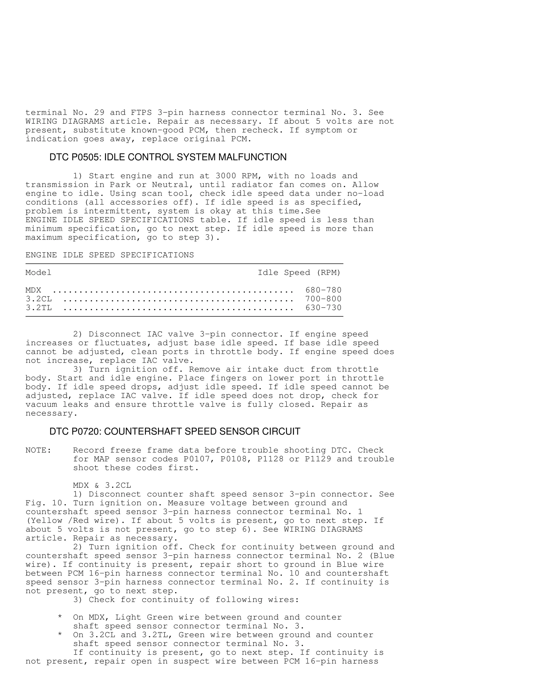terminal No. 29 and FTPS 3-pin harness connector terminal No. 3. See
WIRING DIAGRAMS article. Repair as necessary. If about 5 volts are not
present, substitute known-good PCM, then recheck. If symptom or
indication goes away, replace original PCM.
DTC P0505: IDLE CONTROL SYSTEM MALFUNCTION
1) Start engine and run at 3000 RPM, with no loads and
transmission in Park or Neutral, until radiator fan comes on. Allow
engine to idle. Using scan tool, check idle speed data under no-load
conditions (all accessories off). If idle speed is as specified,
problem is intermittent, system is okay at this time.See
ENGINE IDLE SPEED SPECIFICATIONS table. If idle speed is less than
minimum specification, go to next step. If idle speed is more than
maximum specification, go to step 3).
ENGINE IDLE SPEED SPECIFICATIONS

Model Idle Speed (RPM)
MDX .............................................. 680-780
3.2CL ............................................ 700-800
3.2TL ............................................ 630-730

2) Disconnect IAC valve 3-pin connector. If engine speed
increases or fluctuates, adjust base idle speed. If base idle speed
cannot be adjusted, clean ports in throttle body. If engine speed does
not increase, replace IAC valve.
3) Turn ignition off. Remove air intake duct from throttle
body. Start and idle engine. Place fingers on lower port in throttle
body. If idle speed drops, adjust idle speed. If idle speed cannot be
adjusted, replace IAC valve. If idle speed does not drop, check for
vacuum leaks and ensure throttle valve is fully closed. Repair as
necessary.
DTC P0720: COUNTERSHAFT SPEED SENSOR CIRCUIT
NOTE: Record freeze frame data before trouble shooting DTC. Check
for MAP sensor codes P0107, P0108, P1128 or P1129 and trouble
shoot these codes first.
MDX  3.2CL
1) Disconnect counter shaft speed sensor 3-pin connector. See
Fig. 10. Turn ignition on. Measure voltage between ground and
countershaft speed sensor 3-pin harness connector terminal No. 1
(Yellow /Red wire). If about 5 volts is present, go to next step. If
about 5 volts is not present, go to step 6). See WIRING DIAGRAMS
article. Repair as necessary.
2) Turn ignition off. Check for continuity between ground and
countershaft speed sensor 3-pin harness connector terminal No. 2 (Blue
wire). If continuity is present, repair short to ground in Blue wire
between PCM 16-pin harness connector terminal No. 10 and countershaft
speed sensor 3-pin harness connector terminal No. 2. If continuity is
not present, go to next step.
3) Check for continuity of following wires:
* On MDX, Light Green wire between ground and counter
shaft speed sensor connector terminal No. 3.
* On 3.2CL and 3.2TL, Green wire between ground and counter
shaft speed sensor connector terminal No. 3.
If continuity is present, go to next step. If continuity is
not present, repair open in suspect wire between PCM 16-pin harness
 