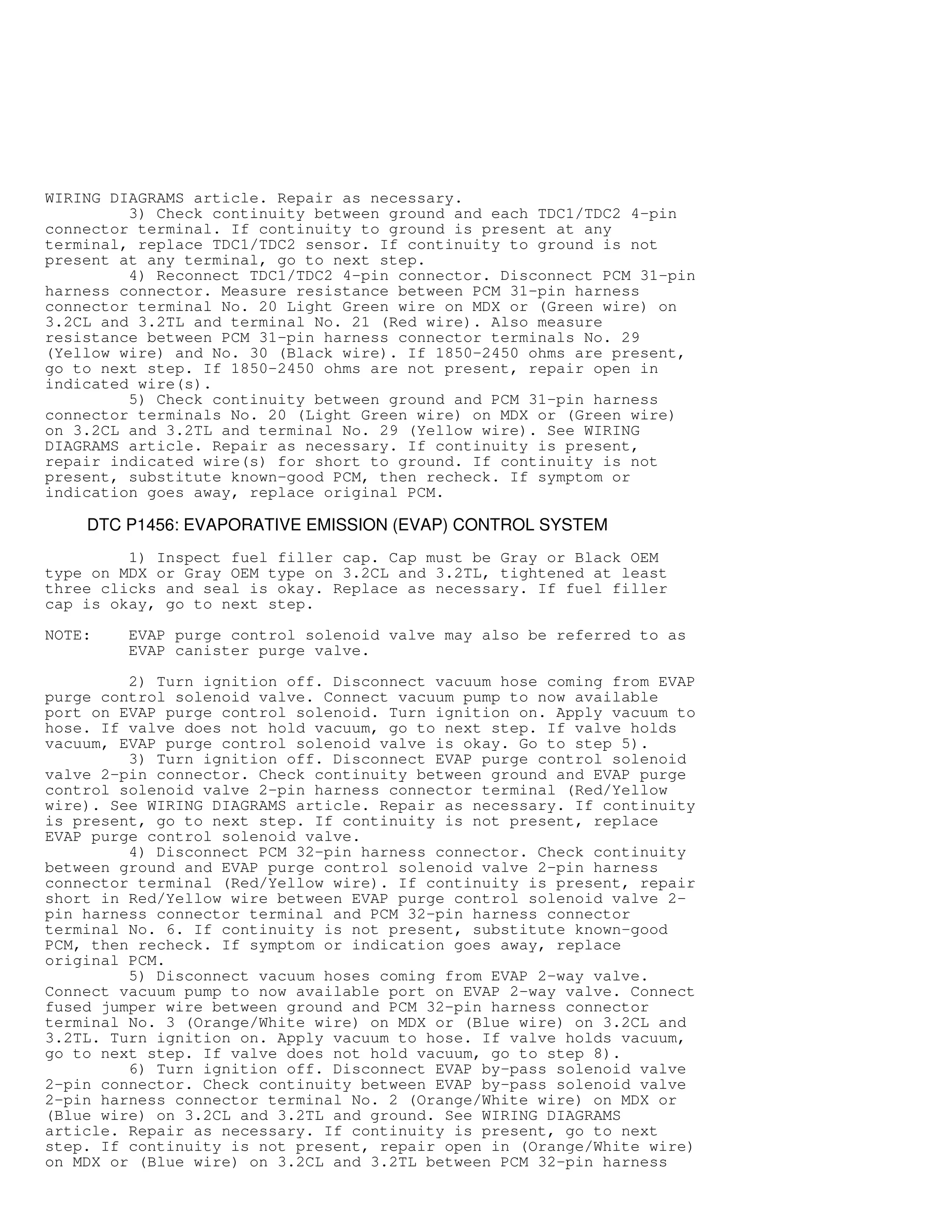 WIRING DIAGRAMS article. Repair as necessary.
3) Check continuity between ground and each TDC1/TDC2 4-pin
connector terminal. If continuity to ground is present at any
terminal, replace TDC1/TDC2 sensor. If continuity to ground is not
present at any terminal, go to next step.
4) Reconnect TDC1/TDC2 4-pin connector. Disconnect PCM 31-pin
harness connector. Measure resistance between PCM 31-pin harness
connector terminal No. 20 Light Green wire on MDX or (Green wire) on
3.2CL and 3.2TL and terminal No. 21 (Red wire). Also measure
resistance between PCM 31-pin harness connector terminals No. 29
(Yellow wire) and No. 30 (Black wire). If 1850-2450 ohms are present,
go to next step. If 1850-2450 ohms are not present, repair open in
indicated wire(s).
5) Check continuity between ground and PCM 31-pin harness
connector terminals No. 20 (Light Green wire) on MDX or (Green wire)
on 3.2CL and 3.2TL and terminal No. 29 (Yellow wire). See WIRING
DIAGRAMS article. Repair as necessary. If continuity is present,
repair indicated wire(s) for short to ground. If continuity is not
present, substitute known-good PCM, then recheck. If symptom or
indication goes away, replace original PCM.
DTC P1456: EVAPORATIVE EMISSION (EVAP) CONTROL SYSTEM
1) Inspect fuel filler cap. Cap must be Gray or Black OEM
type on MDX or Gray OEM type on 3.2CL and 3.2TL, tightened at least
three clicks and seal is okay. Replace as necessary. If fuel filler
cap is okay, go to next step.
NOTE: EVAP purge control solenoid valve may also be referred to as
EVAP canister purge valve.
2) Turn ignition off. Disconnect vacuum hose coming from EVAP
purge control solenoid valve. Connect vacuum pump to now available
port on EVAP purge control solenoid. Turn ignition on. Apply vacuum to
hose. If valve does not hold vacuum, go to next step. If valve holds
vacuum, EVAP purge control solenoid valve is okay. Go to step 5).
3) Turn ignition off. Disconnect EVAP purge control solenoid
valve 2-pin connector. Check continuity between ground and EVAP purge
control solenoid valve 2-pin harness connector terminal (Red/Yellow
wire). See WIRING DIAGRAMS article. Repair as necessary. If continuity
is present, go to next step. If continuity is not present, replace
EVAP purge control solenoid valve.
4) Disconnect PCM 32-pin harness connector. Check continuity
between ground and EVAP purge control solenoid valve 2-pin harness
connector terminal (Red/Yellow wire). If continuity is present, repair
short in Red/Yellow wire between EVAP purge control solenoid valve 2-
pin harness connector terminal and PCM 32-pin harness connector
terminal No. 6. If continuity is not present, substitute known-good
PCM, then recheck. If symptom or indication goes away, replace
original PCM.
5) Disconnect vacuum hoses coming from EVAP 2-way valve.
Connect vacuum pump to now available port on EVAP 2-way valve. Connect
fused jumper wire between ground and PCM 32-pin harness connector
terminal No. 3 (Orange/White wire) on MDX or (Blue wire) on 3.2CL and
3.2TL. Turn ignition on. Apply vacuum to hose. If valve holds vacuum,
go to next step. If valve does not hold vacuum, go to step 8).
6) Turn ignition off. Disconnect EVAP by-pass solenoid valve
2-pin connector. Check continuity between EVAP by-pass solenoid valve
2-pin harness connector terminal No. 2 (Orange/White wire) on MDX or
(Blue wire) on 3.2CL and 3.2TL and ground. See WIRING DIAGRAMS
article. Repair as necessary. If continuity is present, go to next
step. If continuity is not present, repair open in (Orange/White wire)
on MDX or (Blue wire) on 3.2CL and 3.2TL between PCM 32-pin harness
 