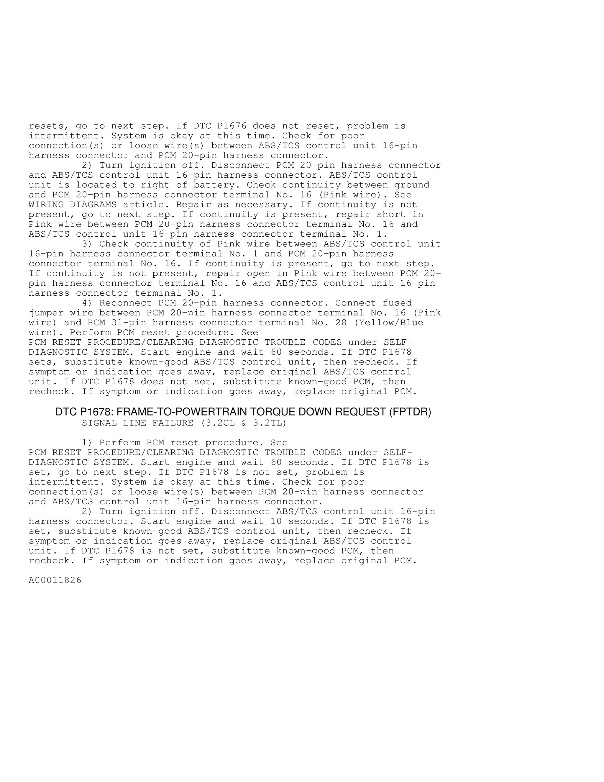 resets, go to next step. If DTC P1676 does not reset, problem is
intermittent. System is okay at this time. Check for poor
connection(s) or loose wire(s) between ABS/TCS control unit 16-pin
harness connector and PCM 20-pin harness connector.
2) Turn ignition off. Disconnect PCM 20-pin harness connector
and ABS/TCS control unit 16-pin harness connector. ABS/TCS control
unit is located to right of battery. Check continuity between ground
and PCM 20-pin harness connector terminal No. 16 (Pink wire). See
WIRING DIAGRAMS article. Repair as necessary. If continuity is not
present, go to next step. If continuity is present, repair short in
Pink wire between PCM 20-pin harness connector terminal No. 16 and
ABS/TCS control unit 16-pin harness connector terminal No. 1.
3) Check continuity of Pink wire between ABS/TCS control unit
16-pin harness connector terminal No. 1 and PCM 20-pin harness
connector terminal No. 16. If continuity is present, go to next step.
If continuity is not present, repair open in Pink wire between PCM 20-
pin harness connector terminal No. 16 and ABS/TCS control unit 16-pin
harness connector terminal No. 1.
4) Reconnect PCM 20-pin harness connector. Connect fused
jumper wire between PCM 20-pin harness connector terminal No. 16 (Pink
wire) and PCM 31-pin harness connector terminal No. 28 (Yellow/Blue
wire). Perform PCM reset procedure. See
PCM RESET PROCEDURE/CLEARING DIAGNOSTIC TROUBLE CODES under SELF-
DIAGNOSTIC SYSTEM. Start engine and wait 60 seconds. If DTC P1678
sets, substitute known-good ABS/TCS control unit, then recheck. If
symptom or indication goes away, replace original ABS/TCS control
unit. If DTC P1678 does not set, substitute known-good PCM, then
recheck. If symptom or indication goes away, replace original PCM.
DTC P1678: FRAME-TO-POWERTRAIN TORQUE DOWN REQUEST (FPTDR)
SIGNAL LINE FAILURE (3.2CL  3.2TL)
1) Perform PCM reset procedure. See
PCM RESET PROCEDURE/CLEARING DIAGNOSTIC TROUBLE CODES under SELF-
DIAGNOSTIC SYSTEM. Start engine and wait 60 seconds. If DTC P1678 is
set, go to next step. If DTC P1678 is not set, problem is
intermittent. System is okay at this time. Check for poor
connection(s) or loose wire(s) between PCM 20-pin harness connector
and ABS/TCS control unit 16-pin harness connector.
2) Turn ignition off. Disconnect ABS/TCS control unit 16-pin
harness connector. Start engine and wait 10 seconds. If DTC P1678 is
set, substitute known-good ABS/TCS control unit, then recheck. If
symptom or indication goes away, replace original ABS/TCS control
unit. If DTC P1678 is not set, substitute known-good PCM, then
recheck. If symptom or indication goes away, replace original PCM.
A00011826
 