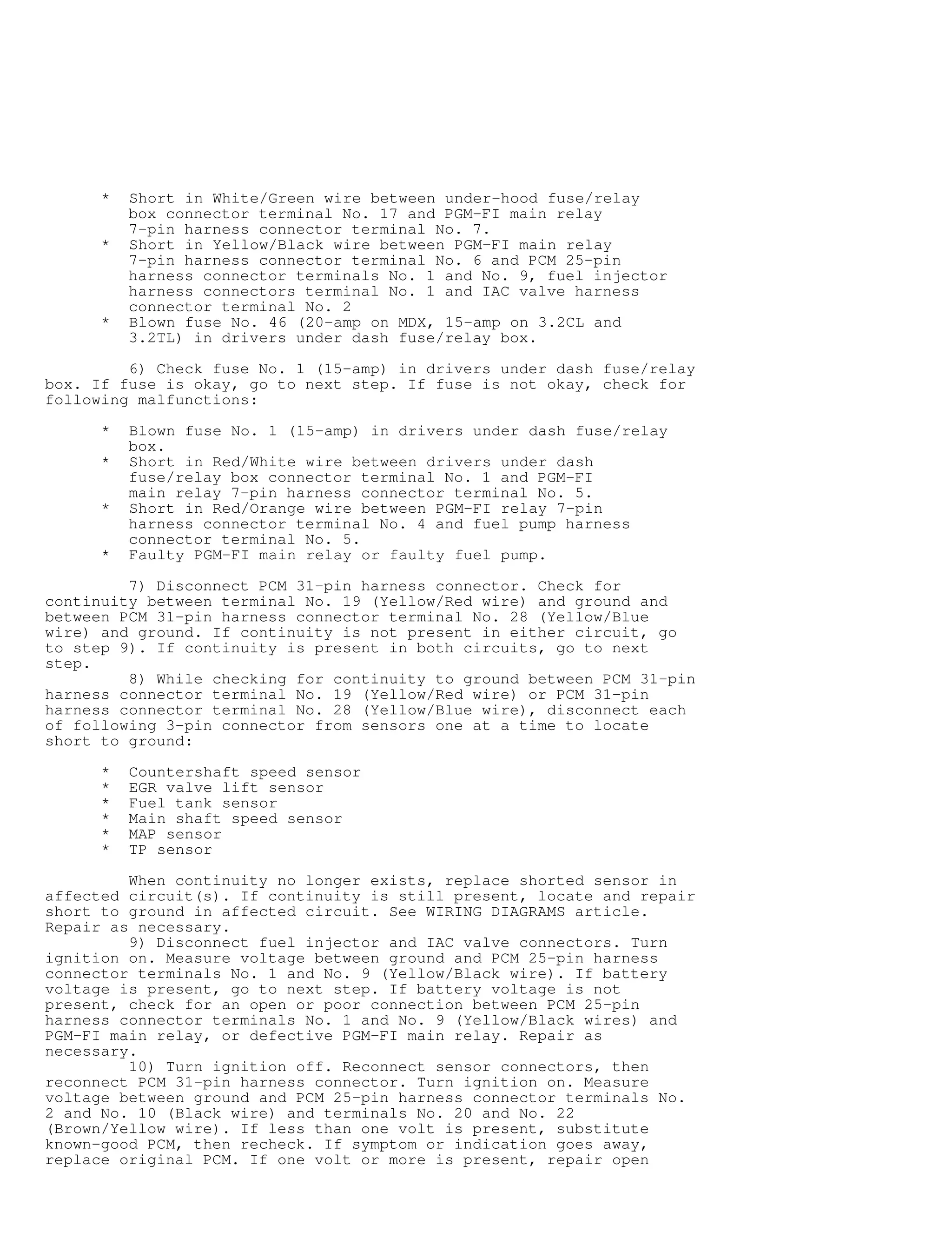 * Short in White/Green wire between under-hood fuse/relay
box connector terminal No. 17 and PGM-FI main relay
7-pin harness connector terminal No. 7.
* Short in Yellow/Black wire between PGM-FI main relay
7-pin harness connector terminal No. 6 and PCM 25-pin
harness connector terminals No. 1 and No. 9, fuel injector
harness connectors terminal No. 1 and IAC valve harness
connector terminal No. 2
* Blown fuse No. 46 (20-amp on MDX, 15-amp on 3.2CL and
3.2TL) in drivers under dash fuse/relay box.
6) Check fuse No. 1 (15-amp) in drivers under dash fuse/relay
box. If fuse is okay, go to next step. If fuse is not okay, check for
following malfunctions:
* Blown fuse No. 1 (15-amp) in drivers under dash fuse/relay
box.
* Short in Red/White wire between drivers under dash
fuse/relay box connector terminal No. 1 and PGM-FI
main relay 7-pin harness connector terminal No. 5.
* Short in Red/Orange wire between PGM-FI relay 7-pin
harness connector terminal No. 4 and fuel pump harness
connector terminal No. 5.
* Faulty PGM-FI main relay or faulty fuel pump.
7) Disconnect PCM 31-pin harness connector. Check for
continuity between terminal No. 19 (Yellow/Red wire) and ground and
between PCM 31-pin harness connector terminal No. 28 (Yellow/Blue
wire) and ground. If continuity is not present in either circuit, go
to step 9). If continuity is present in both circuits, go to next
step.
8) While checking for continuity to ground between PCM 31-pin
harness connector terminal No. 19 (Yellow/Red wire) or PCM 31-pin
harness connector terminal No. 28 (Yellow/Blue wire), disconnect each
of following 3-pin connector from sensors one at a time to locate
short to ground:
* Countershaft speed sensor
* EGR valve lift sensor
* Fuel tank sensor
* Main shaft speed sensor
* MAP sensor
* TP sensor
When continuity no longer exists, replace shorted sensor in
affected circuit(s). If continuity is still present, locate and repair
short to ground in affected circuit. See WIRING DIAGRAMS article.
Repair as necessary.
9) Disconnect fuel injector and IAC valve connectors. Turn
ignition on. Measure voltage between ground and PCM 25-pin harness
connector terminals No. 1 and No. 9 (Yellow/Black wire). If battery
voltage is present, go to next step. If battery voltage is not
present, check for an open or poor connection between PCM 25-pin
harness connector terminals No. 1 and No. 9 (Yellow/Black wires) and
PGM-FI main relay, or defective PGM-FI main relay. Repair as
necessary.
10) Turn ignition off. Reconnect sensor connectors, then
reconnect PCM 31-pin harness connector. Turn ignition on. Measure
voltage between ground and PCM 25-pin harness connector terminals No.
2 and No. 10 (Black wire) and terminals No. 20 and No. 22
(Brown/Yellow wire). If less than one volt is present, substitute
known-good PCM, then recheck. If symptom or indication goes away,
replace original PCM. If one volt or more is present, repair open
 