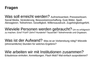 Fragen
Was soll erreicht werden? Aufmerksamkeit. Pressewirksam.
Social Media. Veränderung. Bewusstseinsschaffung. Gute Bilder. Spaß.
Abreagieren. Teilnehmen. Geselligkeit. Willensausdruck. Zugehörgkeitsgefühl.
Wieviele Personen werden gebraucht? Um es erfolgreich
zu machen. Eine? Fünf? Zehn? Hunderte? Tausende? Teilnehmende und Orgateam.
Was ist der Aufwand? Was ist an Vorbereitung nötig? Wieviele
(ehrenamtliche) Stunden für welches Ergebnis?
Wie arbeiten wir mit Institutionen zusammen?
Erlaubnisse einholen. Anmeldungen. Flash Mob? Mal einfach ausprobieren?
 