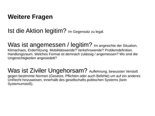 Weitere Fragen
Ist die Aktion legitim? Im Gegensatz zu legal.
Was ist angemessen / legitim? Im angesichte der Situation,
Klimachaos, Erderhitzung. Mobilitätswende? Verkehrswende? Problemdefinition.
Handlungsraum. Welches Format ist demnach zulässig / angemessen? Wo sind die
Ungerechtigkeiten angesiedelt?
Was ist Ziviler Ungehorsam? Auflehnung, bewusster Verstoß
gegen bestimmte Normen (Gesetze, Pflichten oder auch Befehle) um auf ein anderes
UnRecht hinzuweisen, innerhalb des gesellschafts-politischen Systems (kein
Systemumstoß).
 