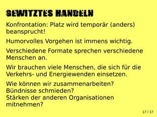 17 / 17
GEWITZTES Handeln
Konfrontation: Platz wird temporär (anders)
beansprucht!
Humorvolles Vorgehen ist immens wichtig.
Verschiedene Formate sprechen verschiedene
Menschen an.
Wir brauchen viele Menschen, die sich für die
Verkehrs- und Energiewenden einsetzen.
Wie können wir zusammenarbeiten?
Bündnisse schmieden?
Stärken der anderen Organisationen
mitnehmen?
 