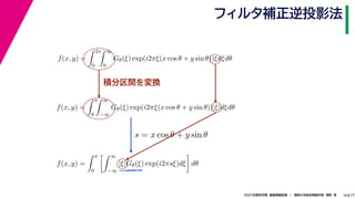 17
2021年度秋学期　画像情報処理　／　関西大学総合情報学部　浅野　晃
フィルタ補正逆投影法
16
積分区間を変換
f(x, y) =
 2π
0
 ∞
0
Gθ(ξ) exp(i2πξ(x cos θ + y sin θ))ξdξdθ
　 　 　
f(x, y) =
 π
0
 ∞
−∞
Gθ(ξ) exp(i2πξ(x cos θ + y sin θ))|ξ|dξdθ
　 　 　
f(x, y) =
 π
0
 ∞
−∞
|ξ|Gθ(ξ) exp(i2πsξ)dξ

dθ
s = x cos θ + y sin θ
 