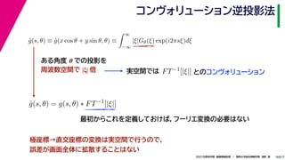 17
2021年度秋学期　画像情報処理　／　関西大学総合情報学部　浅野　晃
コンヴォリューション逆投影法
18
ĝ(s, θ) ≡ ĝ(x cos θ + y sin θ, θ) ≡
 ∞
−∞
|ξ|Gθ(ξ) exp(i2πsξ)dξ
ĝ(s, θ) = g(s, θ) ∗ FT−1
[|ξ|]
ある角度 θ での投影を
周波数空間で |ξ| 倍 実空間では FT−1[|ξ|] とのコンヴォリューション
最初からこれを定義しておけば，フーリエ変換の必要はない
極座標→直交座標の変換は実空間で行うので，
誤差が画面全体に拡散することはない
 