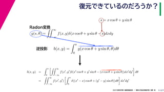 17
2021年度秋学期　画像情報処理　／　関西大学総合情報学部　浅野　晃
復元できているのだろうか？
9
s = x cos θ + y sin θ
b(x, y) =
 π
0
g(x cos θ + y sin θ, θ)dθ
g(s, θ) =
 ∞
−∞
f(x, y)δ(x cos θ + y sin θ − s)dxdy
Radon変換
逆投影
b(x, y) =
 π
0
 ∞
−∞
f(x
, y
)δ(x
cos θ + y
sin θ − (x cos θ + y sin θ))dx
dy

dθ
=
 ∞
−∞
f(x
, y
)
 π
0
δ((x
− x) cos θ + (y
− y) sin θ))dθ

dx
dy
 