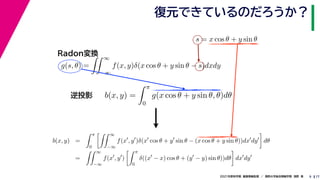 17
2021年度秋学期　画像情報処理　／　関西大学総合情報学部　浅野　晃
復元できているのだろうか？
9
s = x cos θ + y sin θ
b(x, y) =
 π
0
g(x cos θ + y sin θ, θ)dθ
g(s, θ) =
 ∞
−∞
f(x, y)δ(x cos θ + y sin θ − s)dxdy
Radon変換
逆投影
b(x, y) =
 π
0
 ∞
−∞
f(x
, y
)δ(x
cos θ + y
sin θ − (x cos θ + y sin θ))dx
dy

dθ
=
 ∞
−∞
f(x
, y
)
 π
0
δ((x
− x) cos θ + (y
− y) sin θ))dθ

dx
dy
 