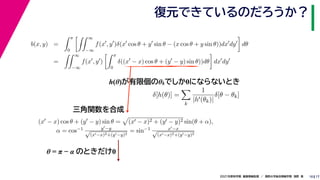 17
2021年度秋学期　画像情報処理　／　関西大学総合情報学部　浅野　晃
復元できているのだろうか？
10
h(θ)が有限個のθkでしか0にならないとき
b(x, y) =
 π
0
 ∞
−∞
f(x
, y
)δ(x
cos θ + y
sin θ − (x cos θ + y sin θ))dx
dy

dθ
=
 ∞
−∞
f(x
, y
)
 π
0
δ((x
− x) cos θ + (y
− y) sin θ))dθ

dx
dy
δ[h(θ)] =

k
1
|h(θk)|
δ[θ − θk]
(x − x) cos θ + (y − y) sin θ =

(x − x)2 + (y − y)2 sin(θ + α),
α = cos−1 y−y
√
(x−x)2+(y−y)2
= sin−1 x−x
√
(x−x)2+(y−y)2
三角関数を合成
θ = π − α のときだけ0
 