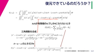17
2021年度秋学期　画像情報処理　／　関西大学総合情報学部　浅野　晃
復元できているのだろうか？
10
h(θ)が有限個のθkでしか0にならないとき
b(x, y) =
 π
0
 ∞
−∞
f(x
, y
)δ(x
cos θ + y
sin θ − (x cos θ + y sin θ))dx
dy

dθ
=
 ∞
−∞
f(x
, y
)
 π
0
δ((x
− x) cos θ + (y
− y) sin θ))dθ

dx
dy
δ[h(θ)] =

k
1
|h(θk)|
δ[θ − θk]
(x − x) cos θ + (y − y) sin θ =

(x − x)2 + (y − y)2 sin(θ + α),
α = cos−1 y−y
√
(x−x)2+(y−y)2
= sin−1 x−x
√
(x−x)2+(y−y)2
δ((x
− x) cos θ + (y
− y) sin θ)) =
1




(x − x)2 + (y − y)2 cos(π)



δ(θ − (π − α))
三角関数を合成
θ = π − α のときだけ0
 