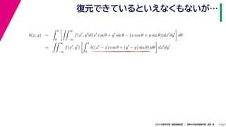 17
2021年度秋学期　画像情報処理　／　関西大学総合情報学部　浅野　晃
復元できているといえなくもないが…
11
b(x, y) =
 π
0
 ∞
−∞
f(x
, y
)δ(x
cos θ + y
sin θ − (x cos θ + y sin θ))dx
dy

dθ
=
 ∞
−∞
f(x
, y
)
 π
0
δ((x
− x) cos θ + (y
− y) sin θ))dθ

dx
dy
 