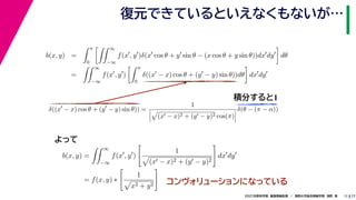 17
2021年度秋学期　画像情報処理　／　関西大学総合情報学部　浅野　晃
復元できているといえなくもないが…
11
積分すると1
b(x, y) =
 π
0
 ∞
−∞
f(x
, y
)δ(x
cos θ + y
sin θ − (x cos θ + y sin θ))dx
dy

dθ
=
 ∞
−∞
f(x
, y
)
 π
0
δ((x
− x) cos θ + (y
− y) sin θ))dθ

dx
dy
b(x, y) =
 ∞
−∞
f(x
, y
)

1

(x − x)2 + (y − y)2

dx
dy
= f(x, y) ∗

1

x2 + y2

δ((x
− x) cos θ + (y
− y) sin θ)) =
1




(x − x)2 + (y − y)2 cos(π)



δ(θ − (π − α))
　 　 　
よって
コンヴォリューションになっている
 