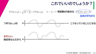 17
2021年度秋学期　画像情報処理　／　関西大学総合情報学部　浅野　晃
これでいいのでしょうか？
13
つまりf(x, y)は
FT[f(x, y)] =

f2
x + f2
y × FT[b(x, y)] fx = fy = 0
　 　
FT[f(x, y)] = 0
　 　
周波数0の成分は
0 こうなっていることになる
おかしい。
吸収率なんだから 0
全体の平均が0
 
