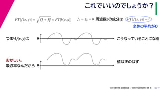 17
2021年度秋学期　画像情報処理　／　関西大学総合情報学部　浅野　晃
これでいいのでしょうか？
13
つまりf(x, y)は
FT[f(x, y)] =

f2
x + f2
y × FT[b(x, y)] fx = fy = 0
　 　
FT[f(x, y)] = 0
　 　
周波数0の成分は
0 こうなっていることになる
おかしい。
吸収率なんだから 0
値は正のはず
全体の平均が0
 