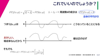 17
2021年度秋学期　画像情報処理　／　関西大学総合情報学部　浅野　晃
これでいいのでしょうか？
13
つまりf(x, y)は
FT[f(x, y)] =

f2
x + f2
y × FT[b(x, y)]
FT[b(x, y)] = FT[f(x, y)] × FT

1

x2 + y2

fx = fy = 0
　 　
FT[f(x, y)] = 0
　 　
周波数0の成分は
0 こうなっていることになる
おかしい。
吸収率なんだから 0
値は正のはず
そもそも
全体の平均が0
 