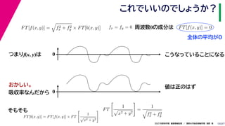 17
2021年度秋学期　画像情報処理　／　関西大学総合情報学部　浅野　晃
これでいいのでしょうか？
13
つまりf(x, y)は
FT[f(x, y)] =

f2
x + f2
y × FT[b(x, y)]
FT[b(x, y)] = FT[f(x, y)] × FT

1

x2 + y2
 FT

1

x2 + y2

=
1

f2
x + f2
y
fx = fy = 0
　 　
FT[f(x, y)] = 0
　 　
周波数0の成分は
0 こうなっていることになる
おかしい。
吸収率なんだから 0
値は正のはず
そもそも
全体の平均が0
 