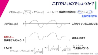 17
2021年度秋学期　画像情報処理　／　関西大学総合情報学部　浅野　晃
これでいいのでしょうか？
13
つまりf(x, y)は
FT[f(x, y)] =

f2
x + f2
y × FT[b(x, y)]
FT[b(x, y)] = FT[f(x, y)] × FT

1

x2 + y2
 FT

1

x2 + y2

=
1

f2
x + f2
y
fx = fy = 0
　 　
FT[f(x, y)] = 0
　 　
周波数0の成分は
0 こうなっていることになる
おかしい。
吸収率なんだから 0
値は正のはず
そもそも
fx = fy = 0
で発散している
全体の平均が0
 