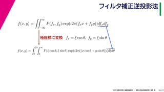 17
2021年度秋学期　画像情報処理　／　関西大学総合情報学部　浅野　晃
フィルタ補正逆投影法
15
極座標に変換
f(x, y) =
 ∞
−∞
F(fx, fy) exp(i2π(fxx + fyy))dfxdfy
fx = ξ cos θ, fy = ξ sin θ
f(x, y) =
 2π
0
 ∞
0
F(ξ cos θ, ξ sin θ) exp(i2πξ(x cos θ + y sin θ))ξdξdθ
 