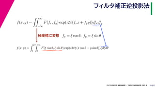 17
2021年度秋学期　画像情報処理　／　関西大学総合情報学部　浅野　晃
フィルタ補正逆投影法
15
極座標に変換
f(x, y) =
 ∞
−∞
F(fx, fy) exp(i2π(fxx + fyy))dfxdfy
fx = ξ cos θ, fy = ξ sin θ
f(x, y) =
 2π
0
 ∞
0
F(ξ cos θ, ξ sin θ) exp(i2πξ(x cos θ + y sin θ))ξdξdθ
 