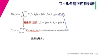17
2021年度秋学期　画像情報処理　／　関西大学総合情報学部　浅野　晃
フィルタ補正逆投影法
15
極座標に変換
f(x, y) =
 ∞
−∞
F(fx, fy) exp(i2π(fxx + fyy))dfxdfy
fx = ξ cos θ, fy = ξ sin θ
f(x, y) =
 2π
0
 ∞
0
F(ξ cos θ, ξ sin θ) exp(i2πξ(x cos θ + y sin θ))ξdξdθ
投影定理より
 
