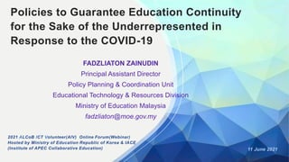 Policies to Guarantee Education Continuity
for the Sake of the Underrepresented in
Response to the COVID-19
FADZLIATON ZAINUDIN
Principal Assistant Director
Policy Planning & Coordination Unit
Educational Technology & Resources Division
Ministry of Education Malaysia
fadzliaton@moe.gov.my
11 June 2021
2021 ALCoB ICT Volunteer(AIV) Online Forum(Webinar)
Hosted by Ministry of Education Republic of Korea & IACE
(Institute of APEC Collaborative Education)
 