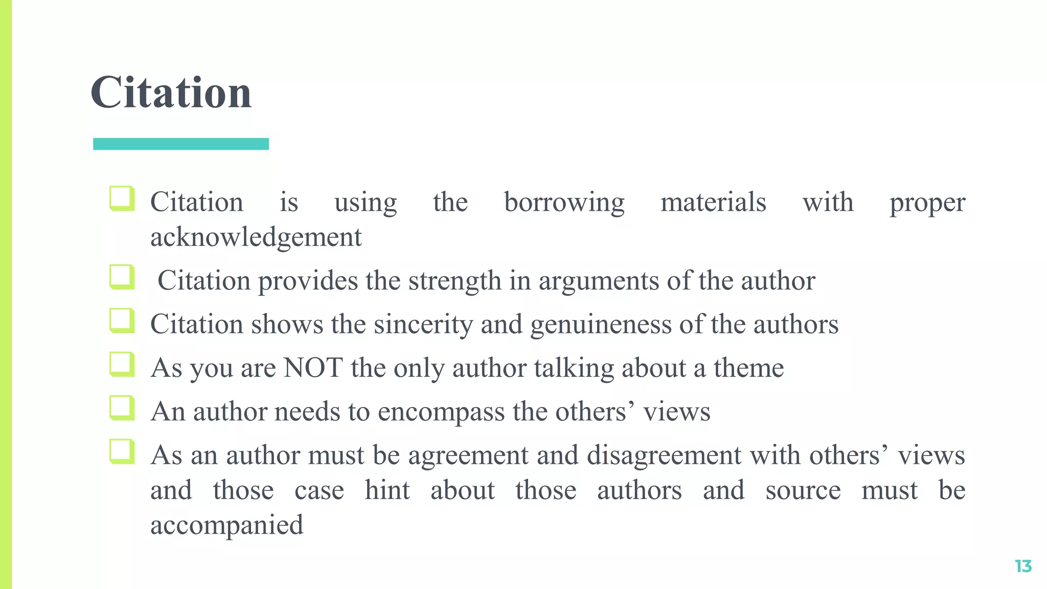 Citation
 Citation is using the borrowing materials with proper
acknowledgement
 Citation provides the strength in arguments of the author
 Citation shows the sincerity and genuineness of the authors
 As you are NOT the only author talking about a theme
 An author needs to encompass the others’ views
 As an author must be agreement and disagreement with others’ views
and those case hint about those authors and source must be
accompanied
13
 