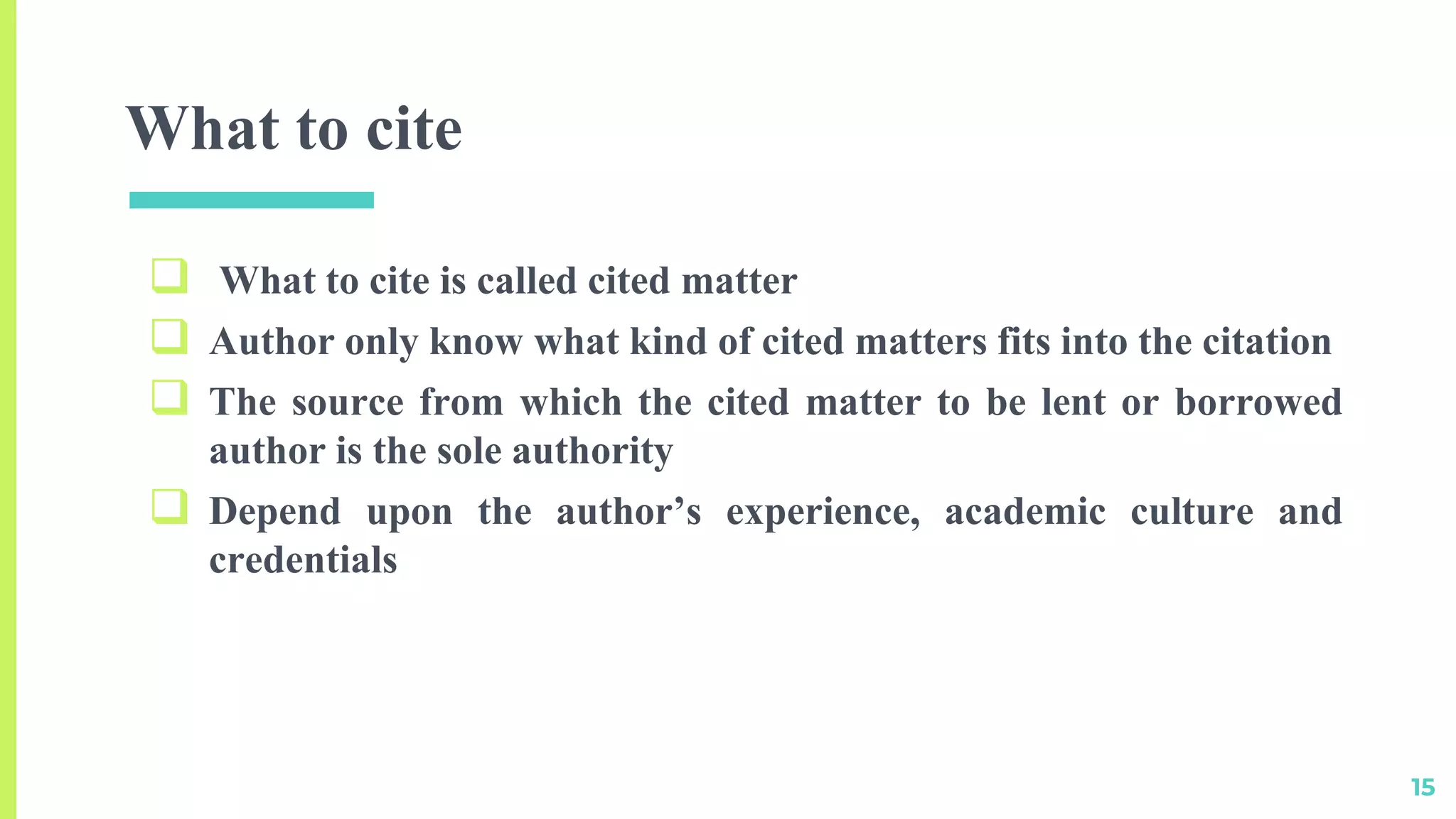 What to cite
 What to cite is called cited matter
 Author only know what kind of cited matters fits into the citation
 The source from which the cited matter to be lent or borrowed
author is the sole authority
 Depend upon the author’s experience, academic culture and
credentials
15
 