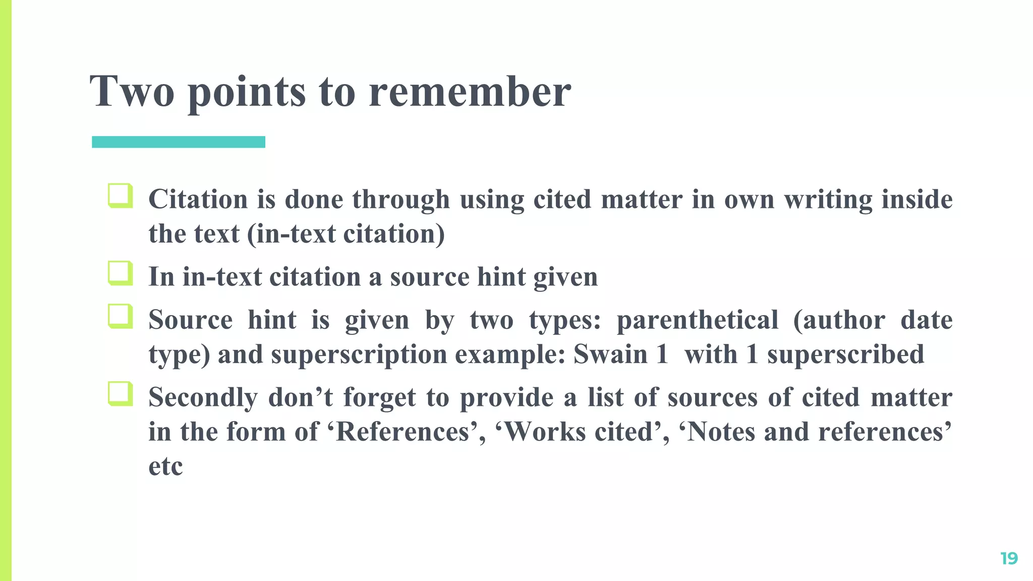 Two points to remember
 Citation is done through using cited matter in own writing inside
the text (in-text citation)
 In in-text citation a source hint given
 Source hint is given by two types: parenthetical (author date
type) and superscription example: Swain 1 with 1 superscribed
 Secondly don’t forget to provide a list of sources of cited matter
in the form of ‘References’, ‘Works cited’, ‘Notes and references’
etc
19
 