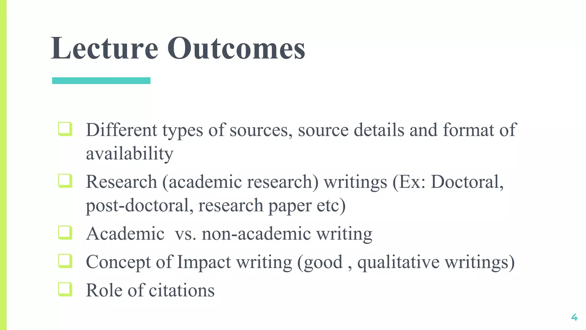 Lecture Outcomes
 Different types of sources, source details and format of
availability
 Research (academic research) writings (Ex: Doctoral,
post-doctoral, research paper etc)
 Academic vs. non-academic writing
 Concept of Impact writing (good , qualitative writings)
 Role of citations
4
 