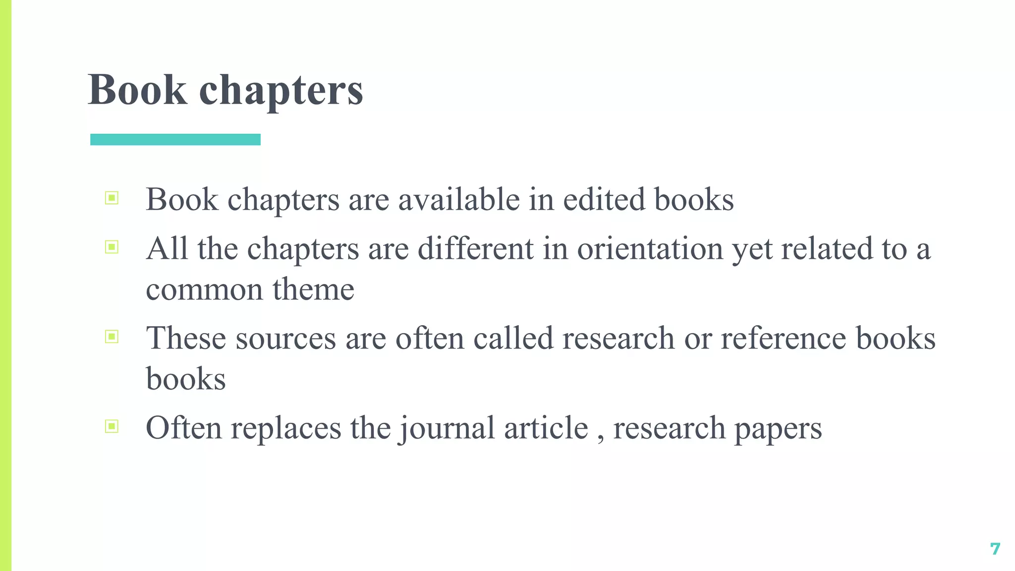 Book chapters
▣ Book chapters are available in edited books
▣ All the chapters are different in orientation yet related to a
common theme
▣ These sources are often called research or reference books
books
▣ Often replaces the journal article , research papers
7
 