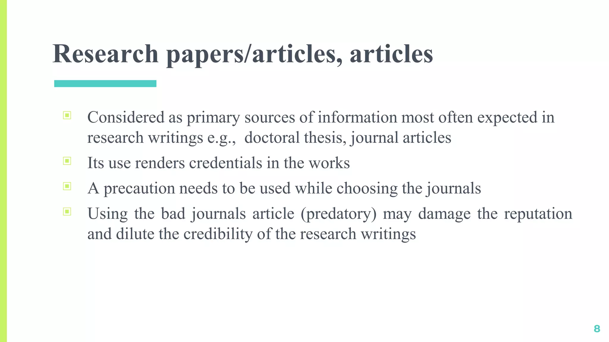 Research papers/articles, articles
▣ Considered as primary sources of information most often expected in
research writings e.g., doctoral thesis, journal articles
▣ Its use renders credentials in the works
▣ A precaution needs to be used while choosing the journals
▣ Using the bad journals article (predatory) may damage the reputation
and dilute the credibility of the research writings
8
 
