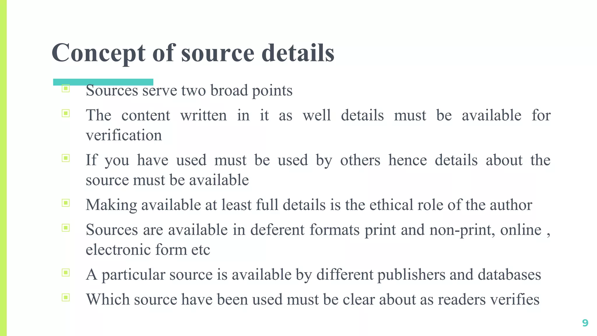 Concept of source details
▣ Sources serve two broad points
▣ The content written in it as well details must be available for
verification
▣ If you have used must be used by others hence details about the
source must be available
▣ Making available at least full details is the ethical role of the author
▣ Sources are available in deferent formats print and non-print, online ,
electronic form etc
▣ A particular source is available by different publishers and databases
▣ Which source have been used must be clear about as readers verifies
9
 