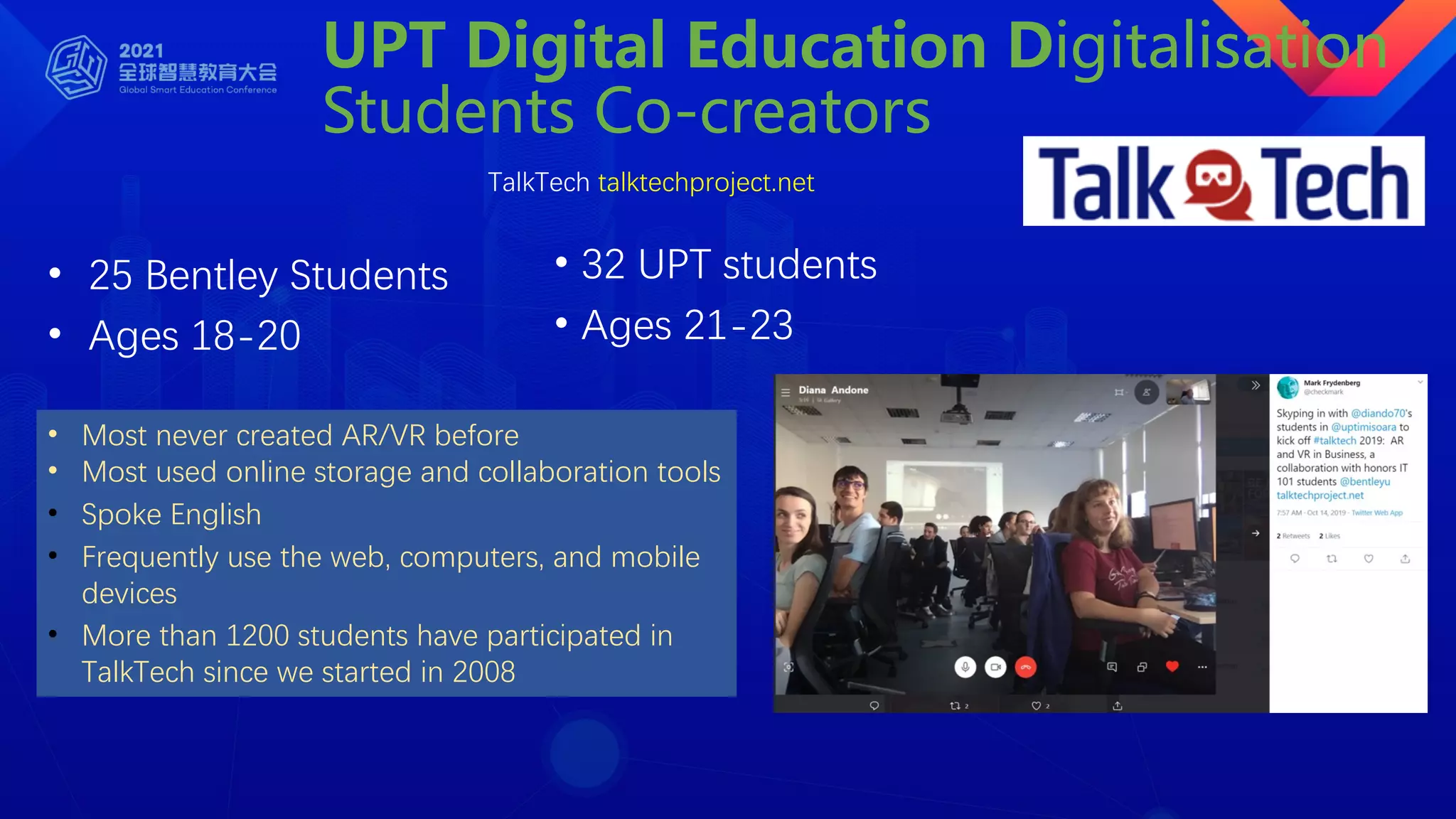 UPT Digital Education Digitalisation
Students Co-creators
TalkTech talktechproject.net
• 25 Bentley Students
• Ages 18-20
• 32 UPT students
• Ages 21-23
• Most never created AR/VR before
• Most used online storage and collaboration tools
• Spoke English
• Frequently use the web, computers, and mobile
devices
• More than 1200 students have participated in
TalkTech since we started in 2008
 