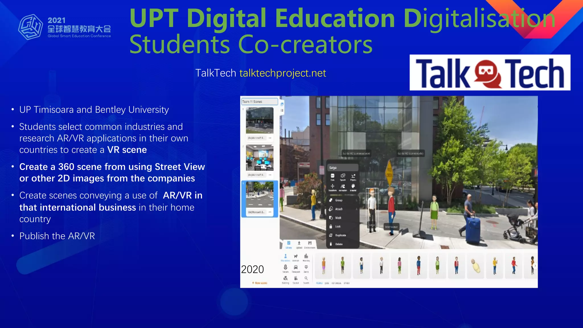 UPT Digital Education Digitalisation
Students Co-creators
• UP Timisoara and Bentley University
• Students select common industries and
research AR/VR applications in their own
countries to create a VR scene
• Create a 360 scene from using Street View
or other 2D images from the companies
• Create scenes conveying a use of AR/VR in
that international business in their home
country
• Publish the AR/VR
TalkTech talktechproject.net
2020
 