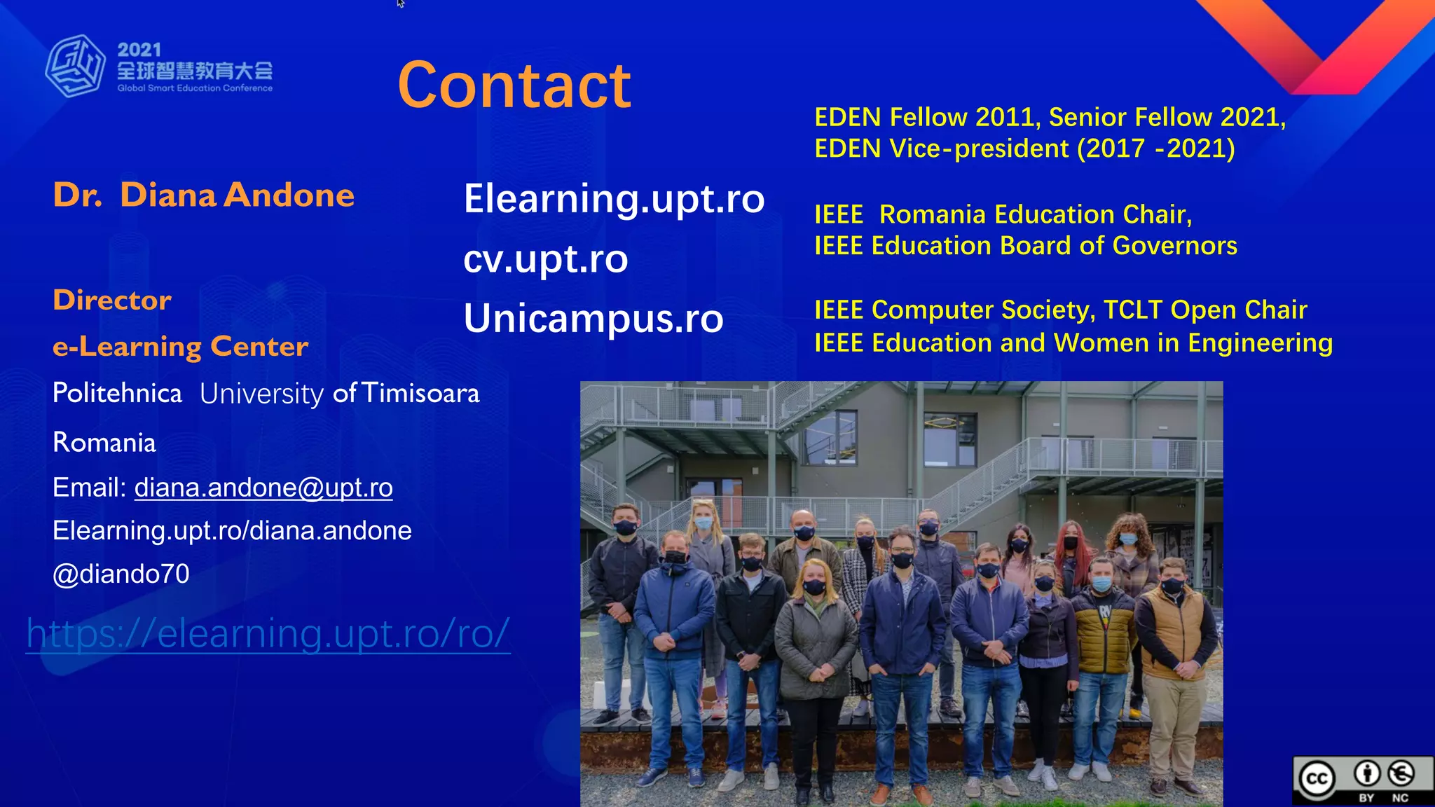 Contact
Dr. Diana Andone
Director
e-Learning Center
Politehnica University ofTimisoara
Romania
Email: diana.andone@upt.ro
Elearning.upt.ro/diana.andone
@diando70
EDEN Fellow 2011, Senior Fellow 2021,
EDEN Vice-president (2017 -2021)
IEEE Romania Education Chair,
IEEE Education Board of Governors
IEEE Computer Society, TCLT Open Chair
IEEE Education and Women in Engineering
https://elearning.upt.ro/ro/
Elearning.upt.ro
cv.upt.ro
Unicampus.ro
 