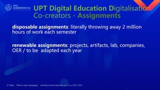 UPT Digital Education Digitalisation
Co-creators - Assignments
disposable assignments: literally throwing away 2 million
hours of work each semester
renewable assignments: projects, artifacts, lab, companies,
OER / to be adapted each year
D. Wiley, “What is open pedagogy,” Iterating toward openness, vol. 21, p. 2013, 2013
 