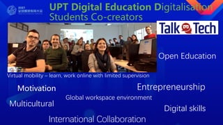 UPT Digital Education Digitalisation
Students Co-creators
TalkTech talktechproject.net
Motivation Entrepreneurship
Virtual mobility – learn, work online with limited supervision
Global workspace environment
Multicultural
Digital skills
International Collaboration
Open Education
 