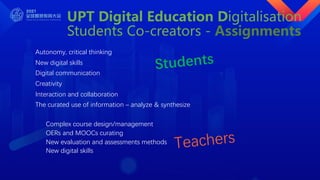 UPT Digital Education Digitalisation
Students Co-creators - Assignments
Autonomy, critical thinking
New digital skills
Digital communication
Creativity
Interaction and collaboration
The curated use of information – analyze & synthesize
Complex course design/management
OERs and MOOCs curating
New evaluation and assessments methods
New digital skills
Students
Teachers
 