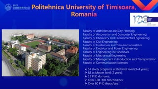Faculty of Architecture and City Planning
Faculty of Automation and Computer Engineering
Faculty of Chemistry and Environmental Engineering
Faculty of Civil Engineering
Faculty of Electronics and Telecommunications
Faculty of Electrical and Power Engineering
Faculty of Engineering in Hunedoara
Faculty of Mechanical Engineering
Faculty of Management in Production and Transportation
Faculty of Communication Sciences
Ø 57 study programs at Bachelor level (3-4 years);
Ø 63 at Master level (2 years);
Ø 13 PhD domains;
Ø Over 160 PhD coordinators;
Ø Over 80 PhD thesis/year.
 