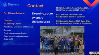 Contact
Dr. Diana Andone
Director
e-Learning Center
Politehnica University ofTimisoara
Romania
Email: diana.andone@upt.ro
Elearning.upt.ro/diana.andone
@diando70
EDEN Fellow 2011, Senior Fellow 2021,
EDEN Vice-president (2017 -2021)
IEEE Romania Education Chair,
IEEE Education Board of Governors
IEEE Computer Society, TCLT Open Chair
IEEE Education and Women in Engineering
https://elearning.upt.ro/ro/
Elearning.upt.ro
cv.upt.ro
Unicampus.ro
 