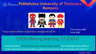 Today students will learn independent anddigital all their life
OPEN lifelong learning STUDENT
21st century skills /
future skills
Are they ready to identify, access, learn,analyse, apply, practice newknowledge across different
media, information, communication, tools as to enhance their skills anddeveloptheir careers?
(Andone, 2015)
 